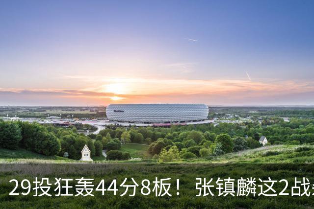 29投狂轰44分8板！张镇麟这2战杀疯了：郭士强该让他重返国家队了？